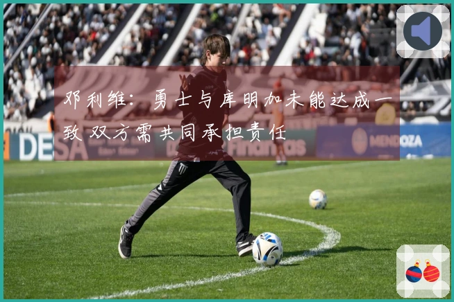 邓利维：勇士与库明加未能达成一致 双方需共同承担责任