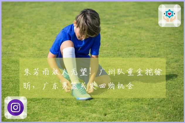 朱芳雨放人无望！广州队重金挖徐昕，广东男篮或失回购机会