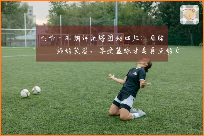 杰伦·布朗评论塔图姆回归：目睹兄弟的笑容，享受篮球才是真正的胜利