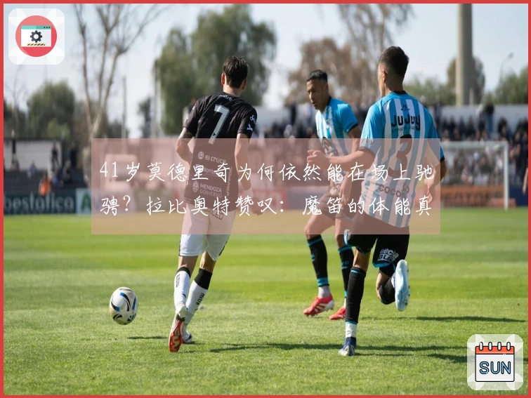 41岁莫德里奇为何依然能在场上驰骋？拉比奥特赞叹：魔笛的体能真是无与伦比！