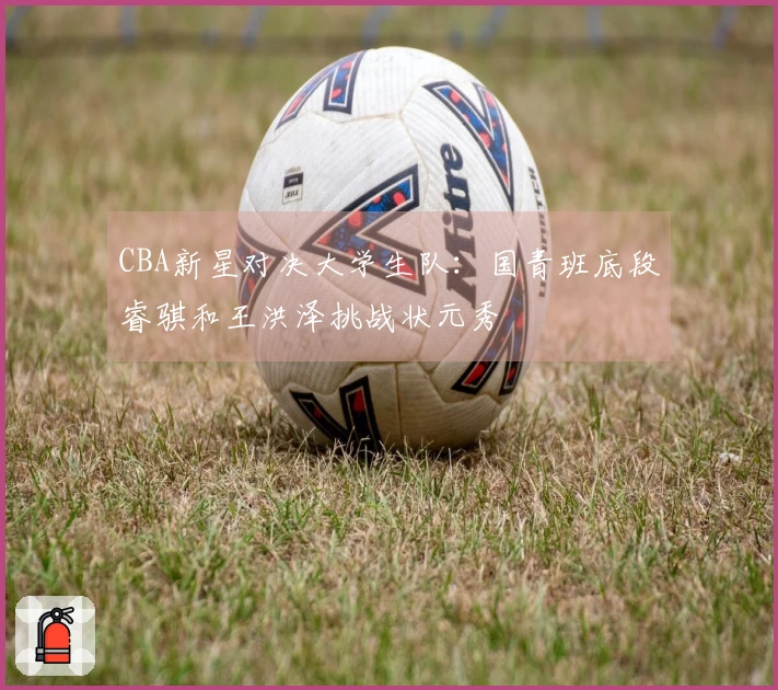 CBA新星对决大学生队：国青班底段睿骐和王洪泽挑战状元秀