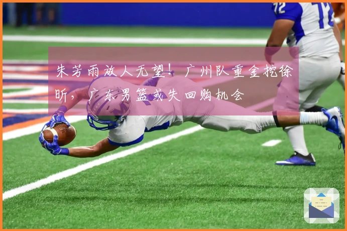 朱芳雨放人无望！广州队重金挖徐昕，广东男篮或失回购机会