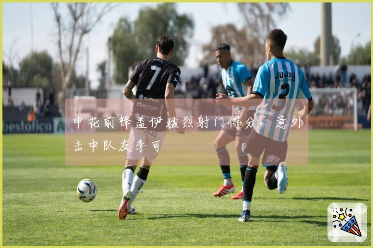 申花前锋盖伊猛烈射门得分，意外击中队友李可