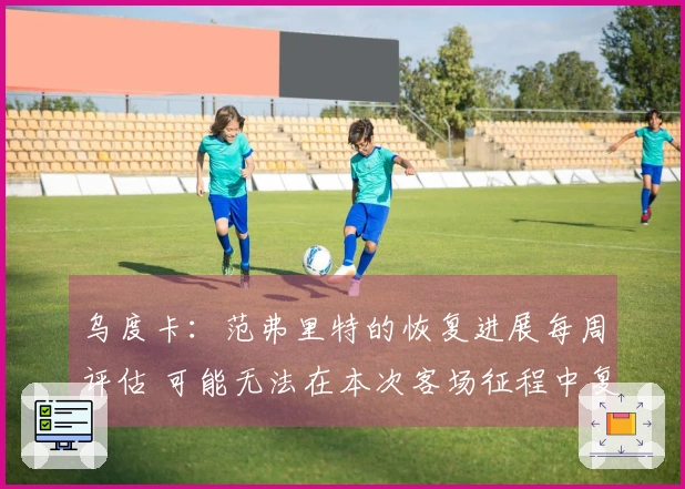 乌度卡:范弗里特的恢复进展每周评估 可能无法在本次客场征程中复出