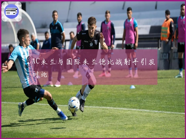AC米兰与国际米兰德比战射手引发讨论
