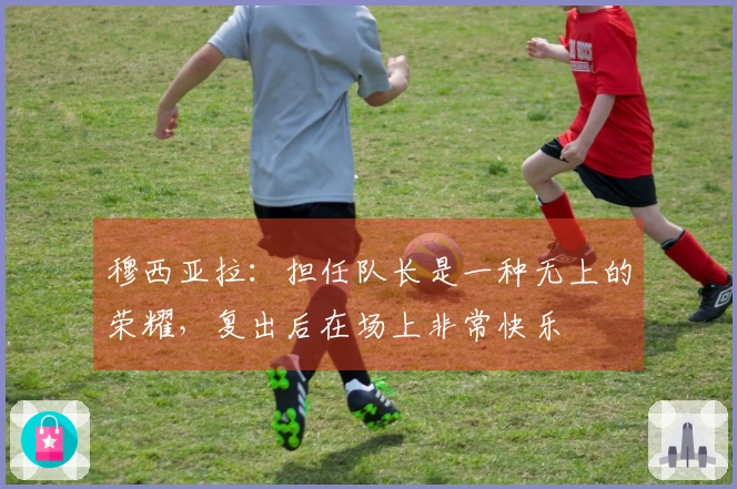 穆西亚拉：担任队长是一种无上的荣耀，复出后在场上非常快乐