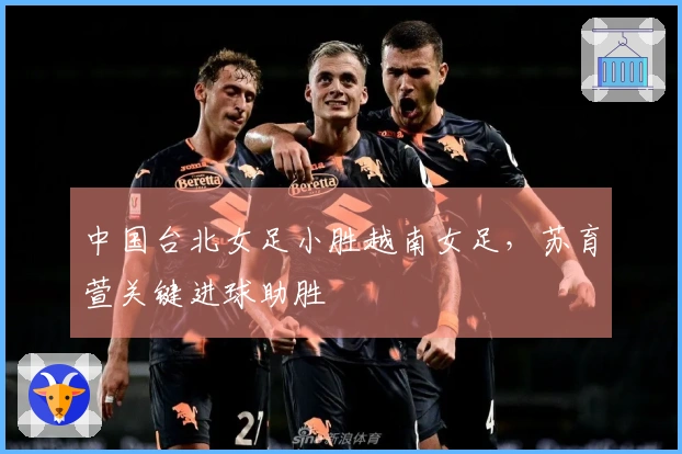 中国台北女足小胜越南女足，苏育萱关键进球助胜