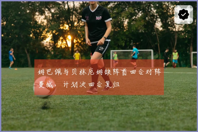 姆巴佩与贝林厄姆缺阵首回合对阵曼城，计划次回合复归