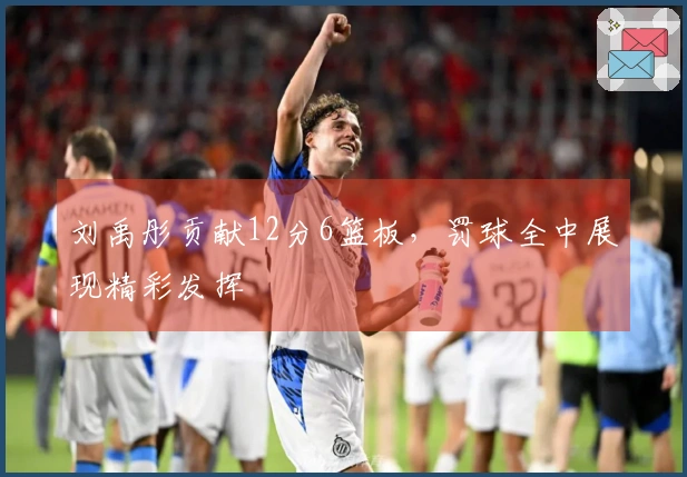 刘禹彤贡献12分6篮板，罚球全中展现精彩发挥