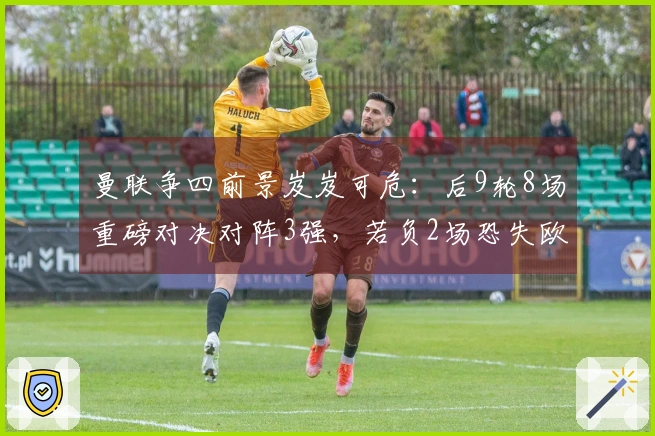 曼联争四前景岌岌可危：后9轮8场重磅对决对阵3强，若负2场恐失欧冠资格