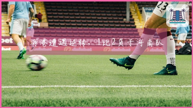 海港遭遇逆转，1比2负于河南队