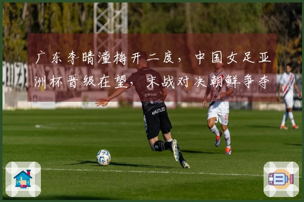 广东李晴潼梅开二度,中国女足亚洲杯晋级在望,末战对决朝鲜争夺榜首