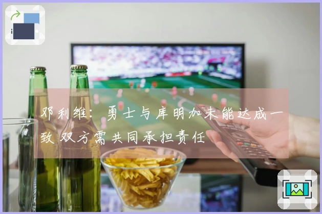 邓利维：勇士与库明加未能达成一致 双方需共同承担责任