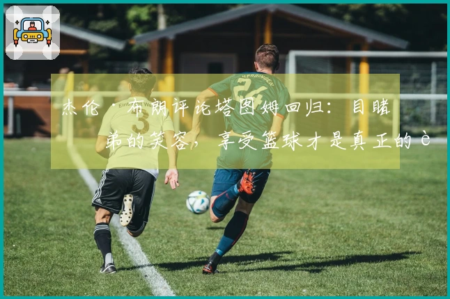 杰伦·布朗评论塔图姆回归：目睹兄弟的笑容，享受篮球才是真正的胜利