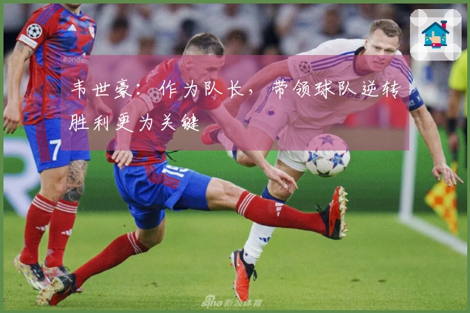 韦世豪：作为队长，带领球队逆转胜利更为关键